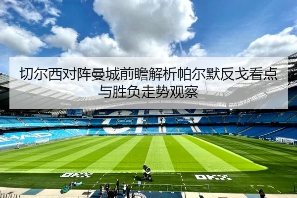 切尔西对阵曼城前瞻解析帕尔默反戈看点与胜负走势观察