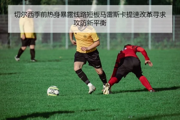 切尔西季前热身暴露线路短板马雷斯卡提速改革寻求攻防新平衡