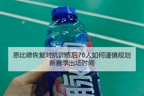 恩比德恢复对抗训练后76人如何谨慎规划新赛季出场时间