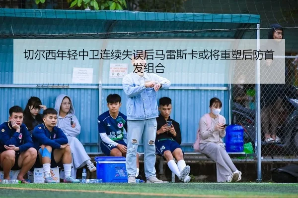 切尔西年轻中卫连续失误后马雷斯卡或将重塑后防首发组合